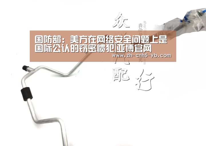 国防部:美方在网络安全问题上是国际公认的窃密惯犯|亚博官网(图1) 亚博体育