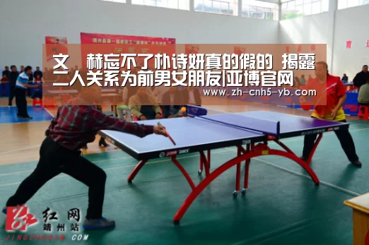文晸赫忘不了朴诗妍真的假的 揭露二人关系为前男女朋友|亚博官网(图1) 亚博体育
