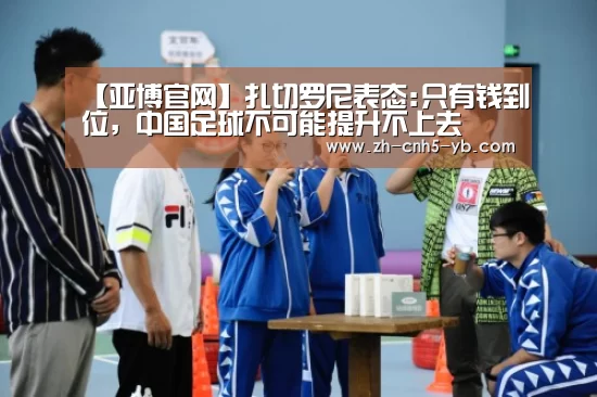 【亚博官网】扎切罗尼表态:只有钱到位,中国足球不可能提升不上去(图1) 亚博体育
